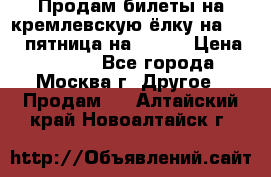 Продам билеты на кремлевскую ёлку на 29.12 пятница на 10.00 › Цена ­ 5 000 - Все города, Москва г. Другое » Продам   . Алтайский край,Новоалтайск г.